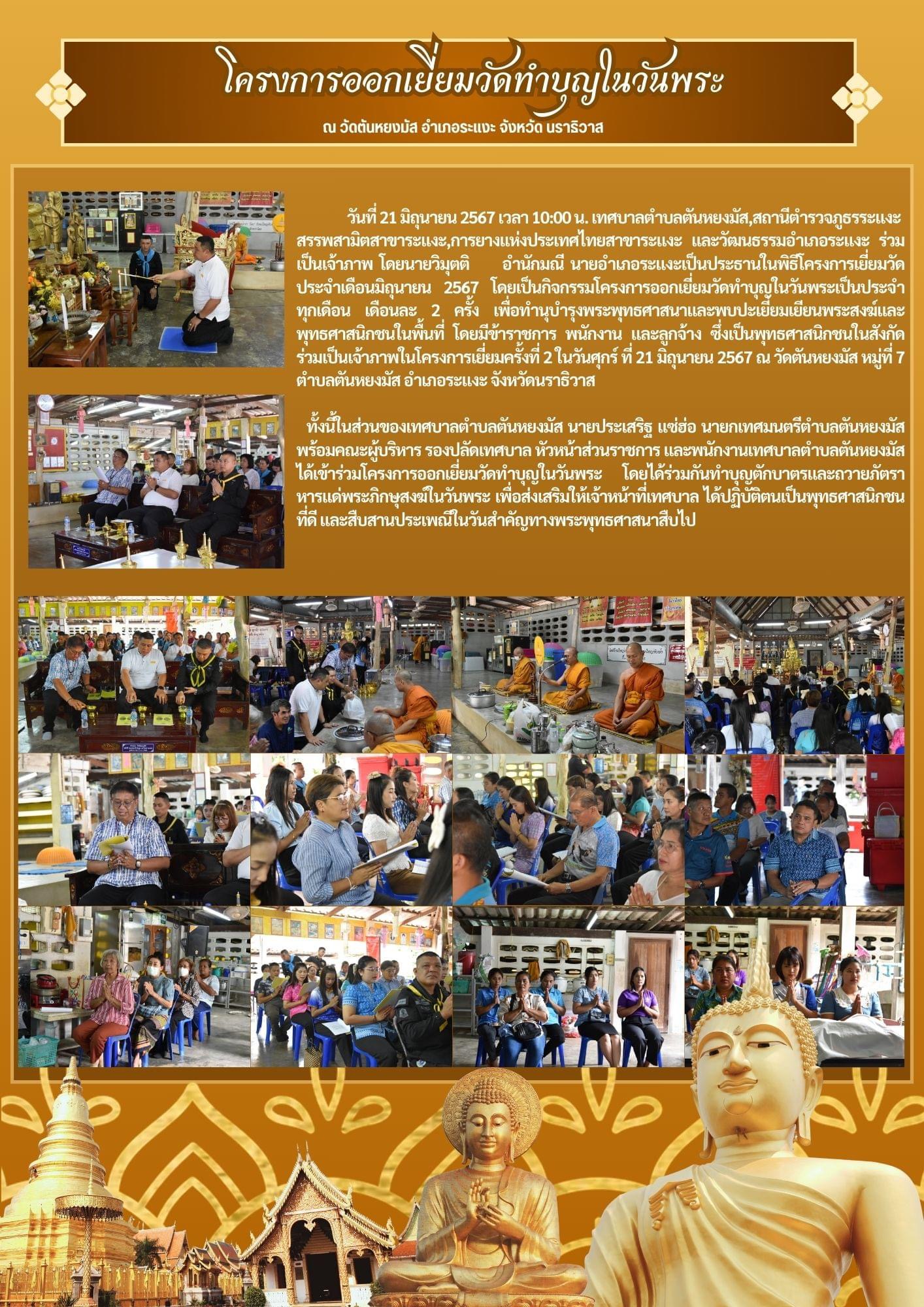 วันที่ 21 มิถุนายน 2567 เวลา 10:00 น. เทศบาลตำบลตันหยงมัส,สถานีตำรวจภูธรระแงะ,สรรพสามิตสาขาระแงะ,การยางแห่งประเทศไทยสาขาระแงะ และวัฒนธรรมอำเภอระแงะ ร่วมเป็นเจ้าภาพ โดยนายวิมุตติ อำนักมณี นายอำเภอระแงะเป็นประธานในพิธีโครงการเยี่ยมวัด ประจำเดือนมิถุนายน 2567 โดยเป็นกิจกรรมโครงการออกเยี่ยมวัดทำบุญในวันพระเป็น  ประจำทุกเดือน เดือนละ 2 ครั้ง เพื่อทำนุบำรุงพระพุทธศาสนาและพบปะเยี่ยมเยียนพระสงฆ์และพุทธศาสนิกชนในพื้นที่ โดยมีข้าราชการ พนักงาน และลูกจ้าง ซึ่งเป็นพุทธศาสนิกชนในสังกัดร่วมเป็นเจ้าภาพในโครงการเยี่ยมครั้งที่ 2 ในวันศุกร์ ที่ 21 มิถุนายน 2567 ณ วัดตันหยงมัส หมู่ที่ 7 ตำบลตันหยงมัส อำเภอระแงะ จังหวัดนราธิวาส
    ทั้งนี้ในส่วนของเทศบาลตำบลตันหยงมัส นายประเสริฐ แซ่ฮ่อ นายกเทศมนตรีตำบลตันหยงมัส พร้อมคณะผู้บริหาร รองปลัดเทศบาล หัวหน้าส่วนราชการ และพนักงานเทศบาลตำบลตันหยงมัส ได้เข้าร่วมโครงการออกเยี่ยมวัดทำบุญในวันพระ โดยได้ร่วมกันทำบุญตักบาตรและถวายภัตราหารแด่พระภิกษุสงฆ์ในวันพระ เพื่อส่งเสริมให้เจ้าหน้าที่เทศบาล ได้ปฏิบัติตนเป็นพุทธศาสนิกชนที่ดี และสืบสานประเพณีในวันสำคัญทางพระพุทธศาสนาสืบไป