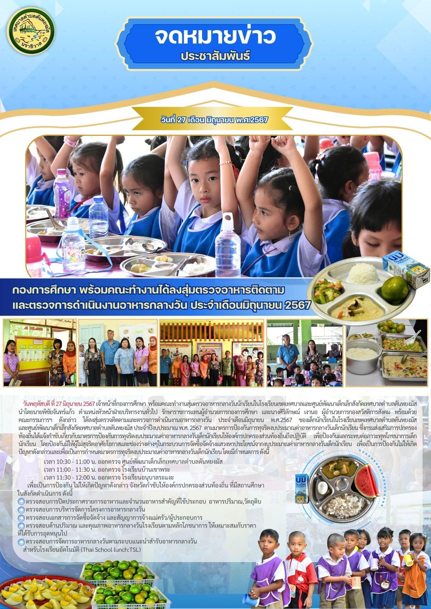 วันพฤหัสบดี ที่ 27 มิถุนายน 2567 เจ้าหน้าที่กองการศึกษา พร้อมคณะทำงานสุ่มตรวจอาหารกลางวันนักเรียนในโรงเรียนเขตเทศบาลและศูนย์พัฒนาเด็กเล็กสังกัดเทศบาลตำบลตันหยงมัส นำโดยนายพิชัย จันทร์แก้ว ตำแหน่งหัวหน้าฝ่ายบริหารงานทั่วไป รักษาราชการแทนผู้อำนวยการกองการศึกษา และนางศิริลักษณ์ เงานอ ผู้อำนวยการกองสวัสดิการสังคม พร้อมด้วย คณะกรรมการฯ ดังกล่าว ได้ลงสุ่มตรวจติดตามและตรวจการดำเนินงานอาหารกลางวัน ประจำเดือนมิถุนายน พ.ศ.2567 ของเด็กนักเรียนในโรงเรียนเขตเทศบาลตำบลตันหยงมัส และศูนย์พัฒนาเด็กเล็กสังกัดเทศบาลตำบลตันหยงมัส ประจำปีงบประมาณ พ.ศ. 2567 ตามมาตรการป้องกันการทุจริตงบประมาณค่าอาหารกลางวันเด็กนักเรียน ซึ่งกรมส่งเสริมการปกครองท้องถิ่นได้แจ้งกำชับเกี่ยวกับมาตรการป้องกันการทุจริตงบประมาณค่าอาหารกลางวันเด็กนักเรียนให้องค์กรปกครองส่วนท้องถิ่นถือปฏิบัติ เพื่อป้องกันผลกระทบต่อภาวะทุพโภชนาการเด็กนักเรียน โดยป้องกันมิให้ผู้ไม่สุจริตอาศัยโอกาสและช่องว่างต่างๆในกระบวนการจัดซื้อจัดจ้างแสวงหาประโยชน์จากงบประมาณค่าอาหารกลางวันเด็กนักเรียน เพื่อเป็นการป้องกันไม่ให้เกิดปัญหาดังกล่าวและเพื่อเป็นการกำหนดมาตรการทุจริตงบประมาณค่าอาหารกลางวันเด็กนักเรียน โดยมีกำหนดการ ดังนี้
        เวลา 10:30 - 11:00 น. ออกตรวจ ศูนย์พัฒนาเด็กเล็กเทศบาลตำบลตันหยงมัส  
 เวลา 11:00 - 11:30 น. ออกตรวจ โรงเรียนบ้านเขาพระ 
 เวลา 11:30 - 12:00 น. ออกตรวจ โรงเรียนอนุบาลระแงะ 
 เพื่อเป็นการป้องกัน ไม่ให้เกิดปัญหาดังกล่าว จังหวัดกำชับให้องค์กรปกครองส่วนท้องถิ่น
ที่มีสถานศึกษาในสังกัดดำเนินการ ดังนี้
1. ตรวจสอบการปิดประกาศรายการอาหารและจำนวนอาหารสำคัญที่ใช้ประกอบอาหารปริมาณ,วัตถุดิบ
2. ตรวจสอบการบริหารจัดการโครงการอาหารกลางวัน
3. ตรวจสอบเอกสารการจัดซื้อจัดจ้าง และสัญญาการจ้างแม่ครัว/ผู้ประกอบการ
4. ตรวจสอบด้านปริมาณ และคุณภาพอาหารกลางวันโรงเรียนตามหลักโภชนาการ ให้เหมาะสมกับราคาที่ได้รับการอุดหนุนไป
5. ตรวจสอบการจัดการอาหารกลางวันตามระบบแนะนำสำรับอาหารกลางวัน สำหรับโรงเรียนอัตโนมัติ (Thai School lunch:TSL)