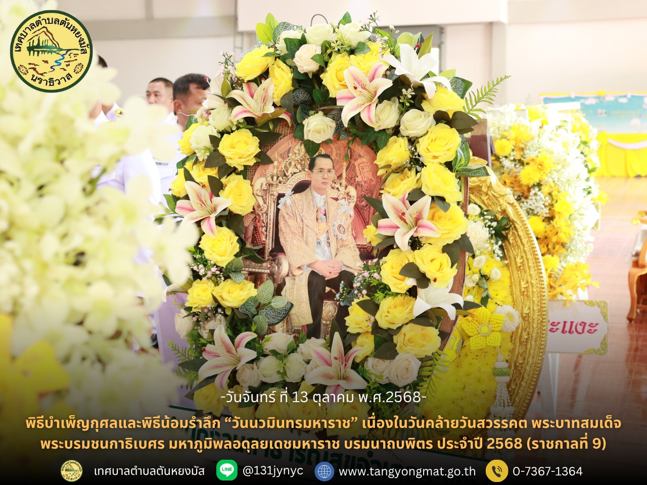 พิธีบำเพ็ญกุศลและพิธีน้อมรำลึก “วันนวมินทรมหาราช” เนื่องในวันคล้ายวันสวรรคต พระบาทสมเด็จพระบรมชนกาธิเบศร มหาภูมิพลอดุลยเดชมหาราช บรมนาถบพิตร ประจำปี 2568
วันจันทร์ที่ 13 ตุลาคม 2568 เวลา 07.30 น. นางสาวซารีนา มานะวณิชย์ นายกเทศมนตรีตำบลตันหยงมัส มอบหมายให้นายสว่าง อกนิษฐ์กุล รองนายกเทศมนตรีตำบลตันหยงมัส พร้อมด้วยคณะผู้บริหาร สมาชิกสภาเทศบาล หัวหน้าส่วนราชการ พนักงานเทศบาลตำบลตันหยงมัส และพุทธศาสนิกชนในพื้นที่ เข้าร่วมพิธีทำบุญตักบาตรถวายพระราชกุศลและน้อมรำลึกเนื่องในวันคล้ายวันสวรรคต พระบาทสมเด็จพระบรมชนกาธิเบศร มหาภูมิพลอดุลยเดชมหาราช บรมนาถบพิตร (รัชกาลที่ 9) โดยมี นายวิมุตติ อำนักมณี นายอำเภอระแงะ เป็นประธานในพิธีดังกล่าว ณ หอประชุมอำเภอระแงะ จังหวัดนราธิวาส
ต่อมา เวลา 08.15 น. นายสว่าง อกนิษฐ์กุล รองนายกเทศมนตรีตำบลตันหยงมัส พร้อมด้วยคณะผู้บริหาร สมาชิกสภาเทศบาล หัวหน้าส่วนราชการ และพนักงานเทศบาล เข้าร่วมพิธีวางพวงมาลา หน้าพระบรมฉายาลักษณ์ พระบาทสมเด็จพระบรมชนกาธิเบศร มหาภูมิพลอดุลยเดชมหาราช บรมนาถบพิตร (รัชกาลที่ 9) โดยมี นายวิมุตติ อำนักมณี นายอำเภอระแงะ เป็นประธานในพิธีเพื่อร่วมแสดงออกถึง ความจงรักภักดี ความสำนึกในพระมหากรุณาธิคุณอันหาที่สุดมิได้ และน้อมรำลึกถึงพระมหากษัตริย์ผู้ทรงทุ่มเทพระวรกายเพื่อความผาสุกของพสกนิกรชาวไทยตลอดรัชสมัย
พิธีบำเพ็ญกุศลและพิธีน้อมรำลึก “วันนวมินทรมหาราช” ในครั้งนี้ จัดขึ้นอย่างสมพระเกียรติและเป็นไปด้วยความสงบ เรียบง่าย แฝงด้วยความอบอุ่นในหัวใจของประชาชนผู้มาร่วมรำลึกถึง พระมหากรุณาธิคุณของในหลวงรัชกาลที่ 9 ผู้ทรงเป็น “พ่อของแผ่นดินไทย” อย่างแท้จริง